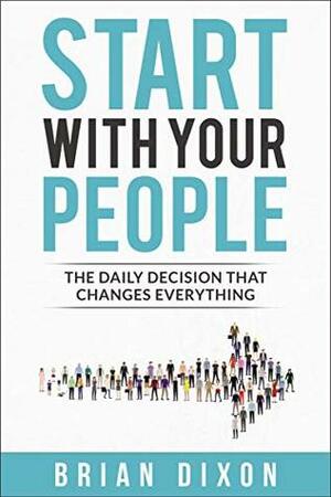 Start with Your People: The Daily Decision that Changes Everything by Brian Dixon