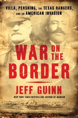 War on the Border: Villa, Pershing, the Texas Rangers, and an American Invasion by Jeff Guinn