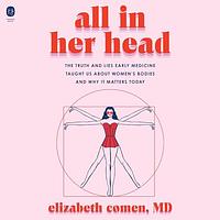 All in Her Head: The Truth and Lies Early Medicine Taught Us about Women's Bodies and Why It Matters Today by Elizabeth Comen