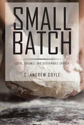 Small Batch: Local, Organic, and Sustainable Church by C. Andrew Doyle