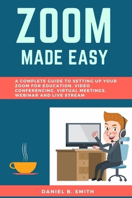 Zoom Made Easy: A Complete Guide to setting up your Zoom For Education, Video Conferencing, Virtual Meetings, Webinar and Live Stream by Daniel B. Smith
