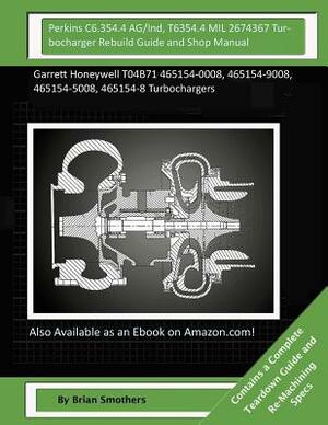 Perkins C6.354.4 AG/Ind, T6354.4 MIL 2674367 Turbocharger Rebuild Guide and Shop: Garrett Honeywell T04B71 465154-0008, 465154-9008, 465154-5008, 4651 by Brian Smothers