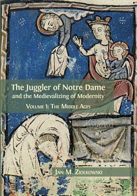 The Juggler of Notre Dame and the Medievalizing of Modernity: Volume 1: The Middle Ages by Jan M. Ziolkowski
