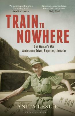 Train to Nowhere: One Woman's World War II, Ambulance Driver, Reporter, Liberator by Anita Leslie