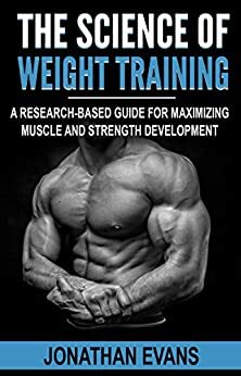 The Science of Weight Training: A Research-Based Guide for Maximizing Muscle and Strength Development by Jonathan Evans