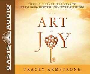 The Art of Joy: Three Supernatural Keys To: Believe Again, Recapture Hope, Experience Freedom by Tracey Armstrong