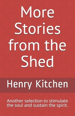 More Stories from the Shed: Another selection to stimulate the soul and sustain the spirit. by Henry Kitchen