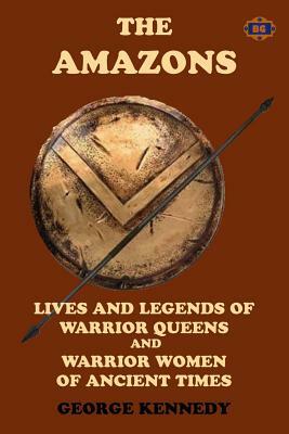 The Amazons: Lives and Legends of Warrior Queens and Warrior Women of Ancient Times by George Kennedy