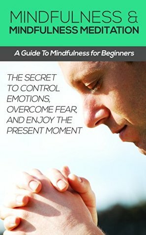 Mindfulness and Mindfulness Meditation: A Guide To Mindfulness for Beginners - The Secret to Control Emotions, Overcome Fear, and Enjoy The Present Moment ... Coaching and Emotional Intelligence Book 3) by The Mindfulness Education Group, Daniel Robbins