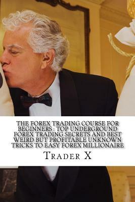 The Forex Trading Course For Beginners: Top Underground Forex Trading Secrets And Best Weird But Profitable Unknown Tricks To Easy Forex Millionaire: by Trader X