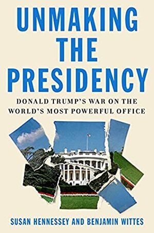 Unmaking the Presidency: Donald Trump's War on the World's Most Powerful Office by Susan Hennessey, Benjamin Wittes