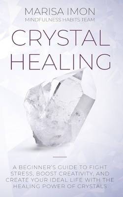 Crystal Healing: A Beginner's Guide to Fight Stress, Boost Creativity, and Create Your Ideal Life with the Healing Power of Crystals by Mindfulness Habits Team, Marisa Imon