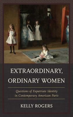 Extraordinary, Ordinary Women: Questions of Expatriate Identity in Contemporary American Paris by Kelly Rogers