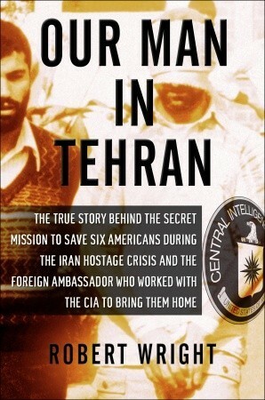 Our Man in Tehran: The True Story Behind the Secret Mission to Save Six Americans during the Iran Hostage Crisis and the Foreign Ambassador Who Worked with the CIA to Bring Them Home by Robert A. Wright