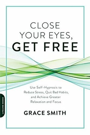 Close Your Eyes, Get Free: Use Self-Hypnosis to Reduce Stress, Quit Bad Habits, and Achieve Greater Relaxation and Focus by Grace Smith