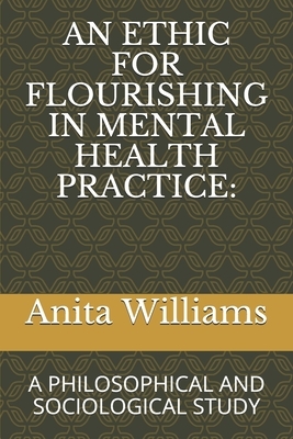 An Ethic for Flourishing in Mental Health Practice: A Philosophical and Sociological Study by Anita R. Williams