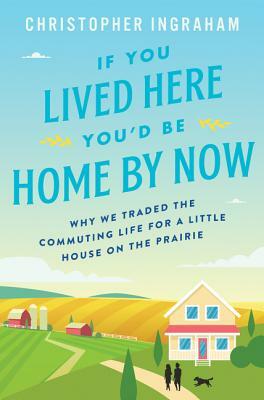 If You Lived Here You'd Be Home by Now: Why We Traded the Commuting Life for a Little House on the Prairie by Christopher Ingraham