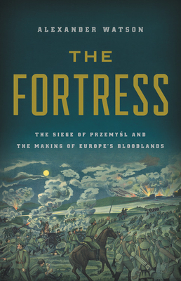 The Fortress: The Siege of Przemysl and the Making of Europe's Bloodlands by Alexander Watson