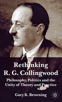 Rethinking R.G. Collingwood: Philosophy, Politics and the Unity of Theory and Practice by Gary Browning