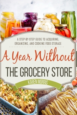 A Year Without the Grocery Store: A Step by Step Guide to Acquiring, Organizing, and Cooking Food Storage by Karen Morris