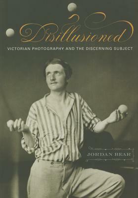 Disillusioned: Victorian Photography and the Discerning Subject by Jordan Bear