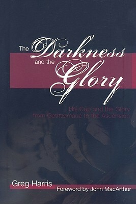 The Darkness and the Glory: His Cup and the Glory from Gethsemane to the Ascension by Greg Harris