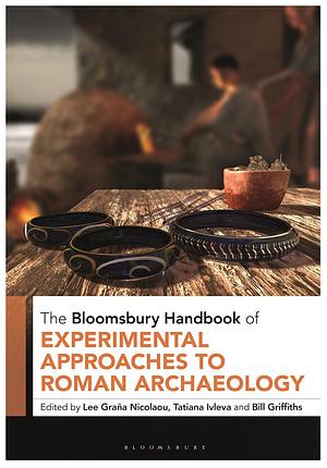 The Bloomsbury Handbook of Experimental Approaches to Roman Archaeology by Lee Graña Nicolaou, Tatiana Ivleva, Bill Griffiths