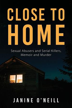 Close To Home: Sexual Abusers and Serial Killers, Memoir and Murder by Janine O'Neill