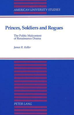 Princes, Soldiers and Rogues: The Politic Malcontent of Renaissance Drama by James R. Keller