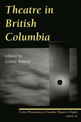 Theatre in British Columbia: Critical Perspectives on Canadian Theatre in English, Volume 6 by 