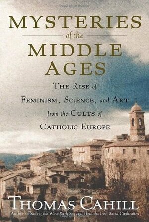 Mysteries of the Middle Ages: The Rise of Feminism, Science and Art from the Cults of Catholic Europe by Thomas Cahill