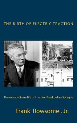 The Birth of Electric Traction: the extraordinary life and times of inventor Frank Julian Sprague by Frank Rowsome