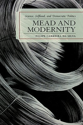 Mead and Modernity: Science, Selfhood, and Democratic Politics by Filipe Carreira Da Silva