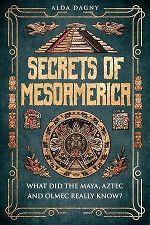 Secrets of Mesoamerica: What Did the Aztec, Maya, and Olmec Really Know? by Alda Dagny