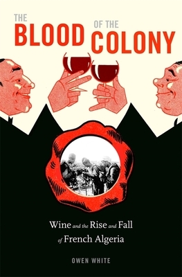 The Blood of the Colony: Wine and the Rise and Fall of French Algeria by Owen White