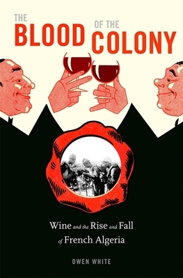 The Blood of the Colony: Wine and the Rise and Fall of French Algeria by Owena White