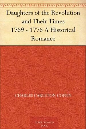 Daughters of the Revolution and Their Times 1769 - 1776 A Historical Romance by Charles Carleton Coffin