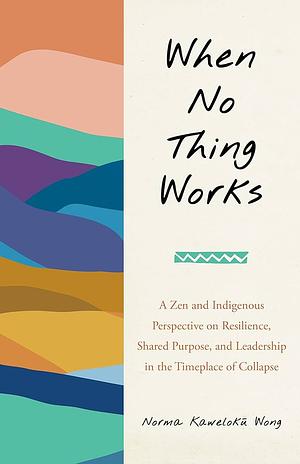 When No Thing Works: A Zen and Indigenous Perspective on Resilience, Shared Purpose, and Leadership in the Timeplace of Collapse by Norma Wong