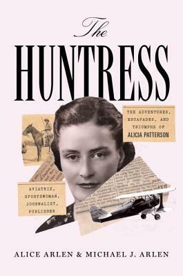 The Huntress: The Adventures, Escapades, and Triumphs of Alicia Patterson: Aviatrix, Sportswoman, Journalist, Publisher by Alice Arlen, Michael J. Arlen