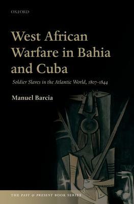 West African Warfare in Bahaia and Cuba: Soldier Slaves in the Atlantic World, 1807-1844 by Manuel Barcia