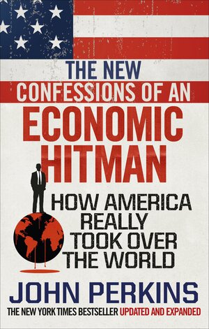 The New Confessions of an Economic Hit Man: How America really took over the world by John Perkins