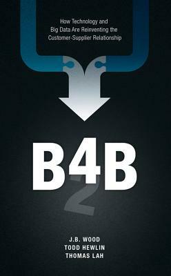 B4b: How Technology and Big Data Are Reinventing the Customer-Supplier Relationship by Thomas Lah, J. B. Wood, Todd Hewlin