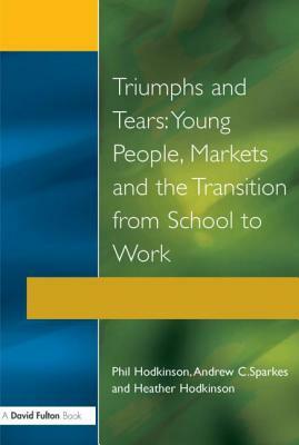 Triumphs and Tears: Young People, Markets, and the Transition from School to Work by Phil Hodkinson, Andrew C. Sparkes, Heather Hodkinson