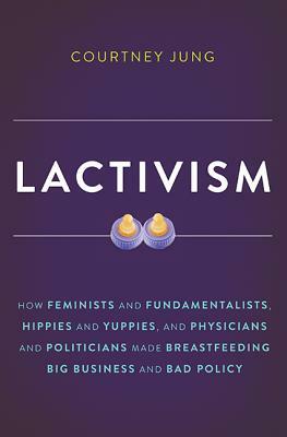 Lactivism: How Feminists and Fundamentalists, Hippies and Yuppies, and Physicians and Politicians Made Breastfeeding Big Business by Courtney Jung
