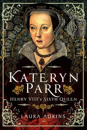 Kateryn Parr: Henry VIII's Sixth Queen by Laura Adkins