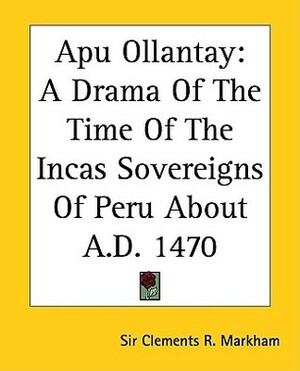 Apu Ollantay: A Drama of the Time of the Incas Sovereigns of Peru about A.D. 1470 by Clements Robert Markham