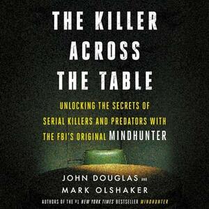The Killer Across the Table: Unlocking the Secrets of Serial Killers and Predators with the FBI's Original Mindhunter by John E. Douglas, Mark Olshaker