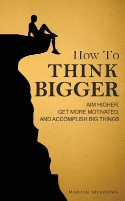 How to Think Bigger: Aim Higher, Get More Motivated, and Accomplish Big Things by Martin Meadows