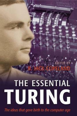 Essential Turing: Seminal Writings in Computing, Logic, Philosophy, Artificial Intelligence, and Artificial Life Plus the Secrets of Eni by Alan Turing, B. Jack Copeland