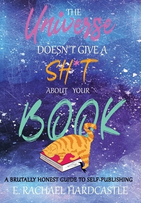 The Universe Doesn't Give A Sh*t About Your Book: A Brutally Honest Guide to Self-Publishing by E. Rachael Hardcastle